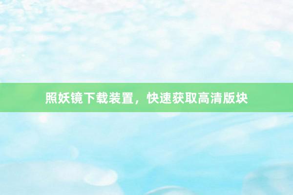 照妖镜下载装置，快速获取高清版块