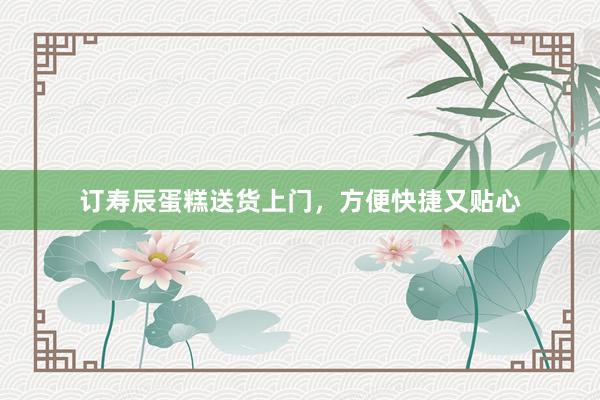 订寿辰蛋糕送货上门，方便快捷又贴心