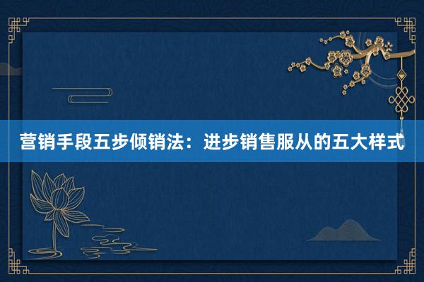 营销手段五步倾销法：进步销售服从的五大样式